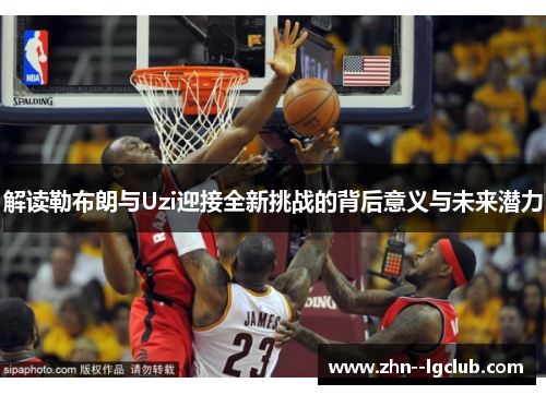 解读勒布朗与Uzi迎接全新挑战的背后意义与未来潜力