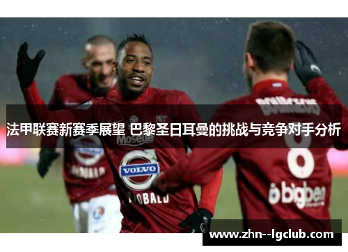 法甲联赛新赛季展望 巴黎圣日耳曼的挑战与竞争对手分析 法甲联赛新赛季展望 巴黎圣日耳曼的挑战与竞争对手分析