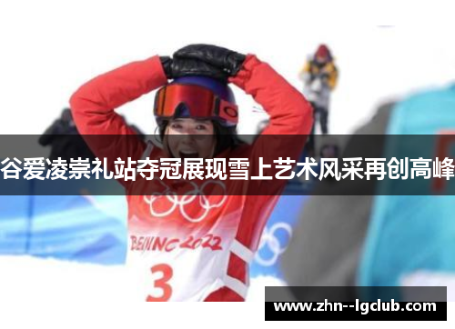 谷爱凌崇礼站夺冠展现雪上艺术风采再创高峰 谷爱凌崇礼站夺冠展现雪上艺术风采再创高峰