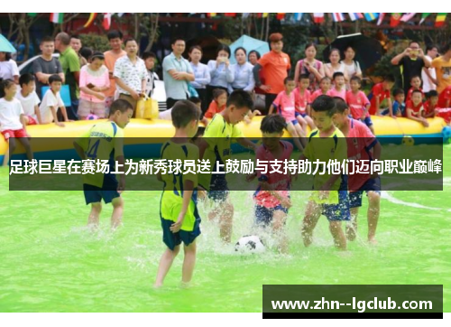 足球巨星在赛场上为新秀球员送上鼓励与支持助力他们迈向职业巅峰