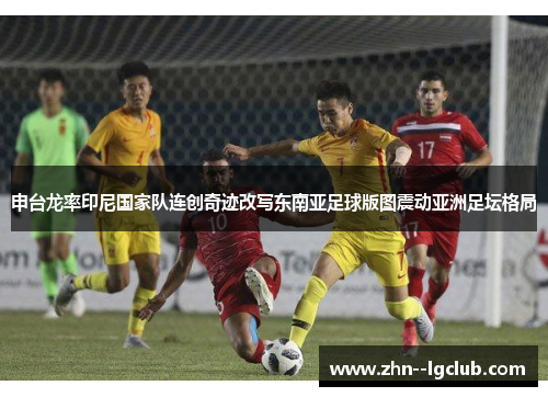 申台龙率印尼国家队连创奇迹改写东南亚足球版图震动亚洲足坛格局