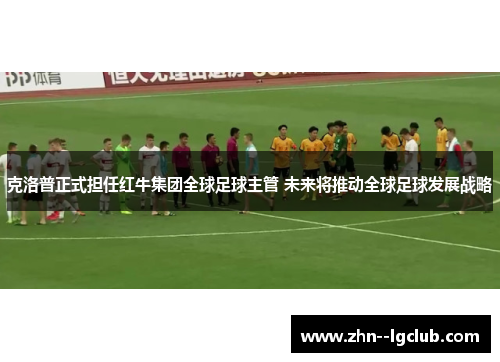 克洛普正式担任红牛集团全球足球主管 未来将推动全球足球发展战略 克洛普正式担任红牛集团全球足球主管 未来将推动全球足球发展战略