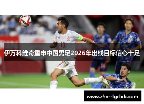 伊万科维奇重申中国男足2026年出线目标信心十足 伊万科维奇重申中国男足2026年出线目标信心十足