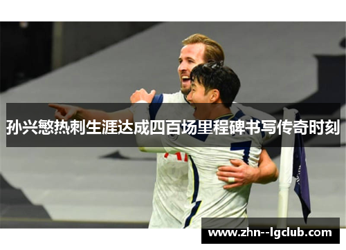 孙兴慜热刺生涯达成四百场里程碑书写传奇时刻